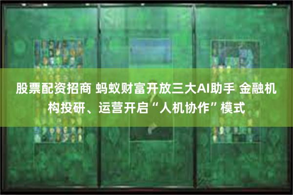 股票配资招商 蚂蚁财富开放三大AI助手 金融机构投研、运营开启“人机协作”模式