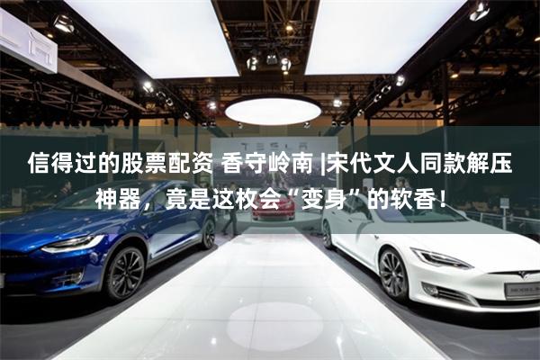 信得过的股票配资 香守岭南 |宋代文人同款解压神器，竟是这枚会“变身”的软香！