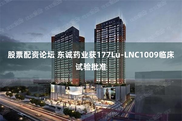 股票配资论坛 东诚药业获177Lu-LNC1009临床试验批准