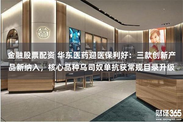 金融股票配资 华东医药迎医保利好：三款创新产品新纳入，核心品种乌司奴单抗获常规目录升级