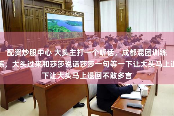 配资炒股中心 大头主打一个听话，成都混团训练馆莎莎正训练，大头过来和莎莎说话莎莎一句等一下让大头马上退回不敢多言